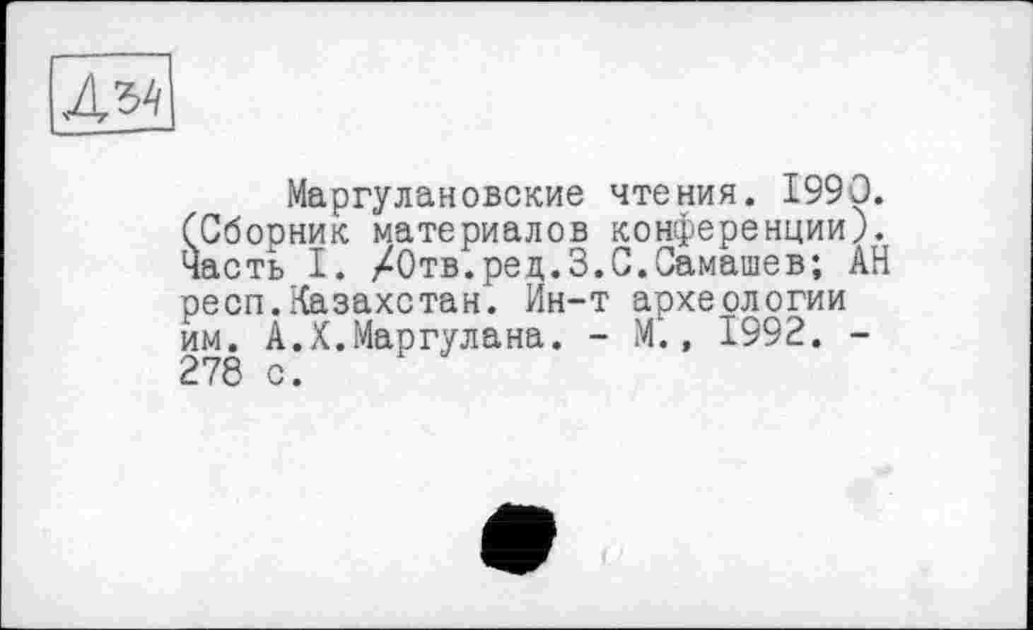 ﻿Д34
Маргулановские чтения. 1990. (Сборник материалов конференции), часть I. /Отв.рец.З.С.Самашев; АН респ.Казахстан. Ин-т археологии им. А.Х.Маргулана. - М., 1992. -278 с.